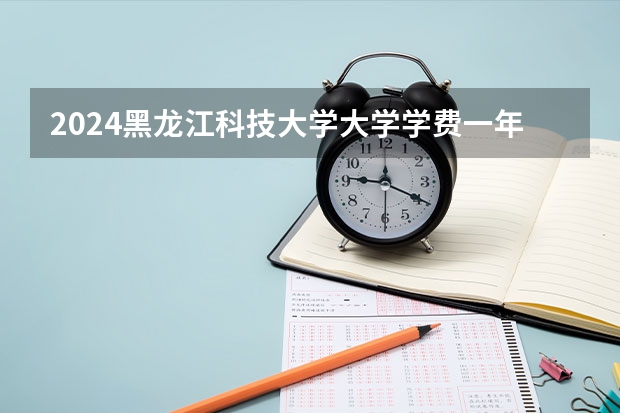 2024黑龙江科技大学大学学费一年多少钱？