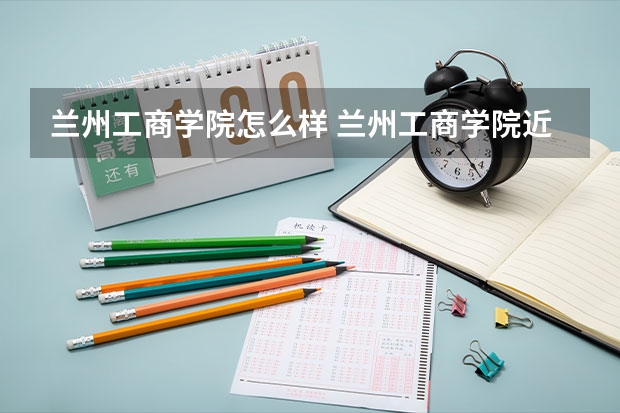 兰州工商学院怎么样 兰州工商学院近三年专业和录取分数线汇总