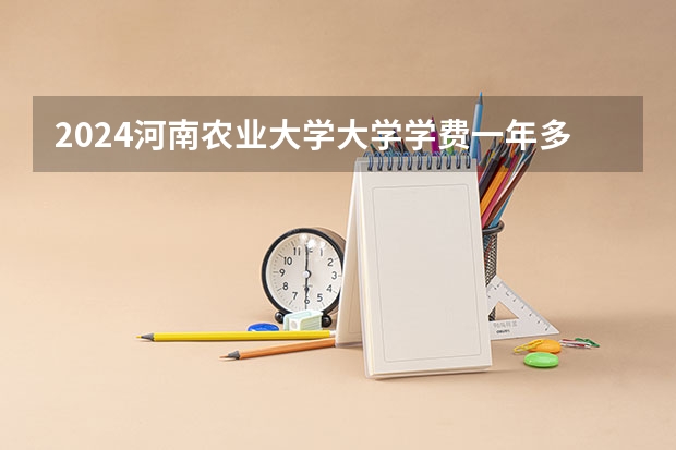 2024河南农业大学大学学费一年多少钱？