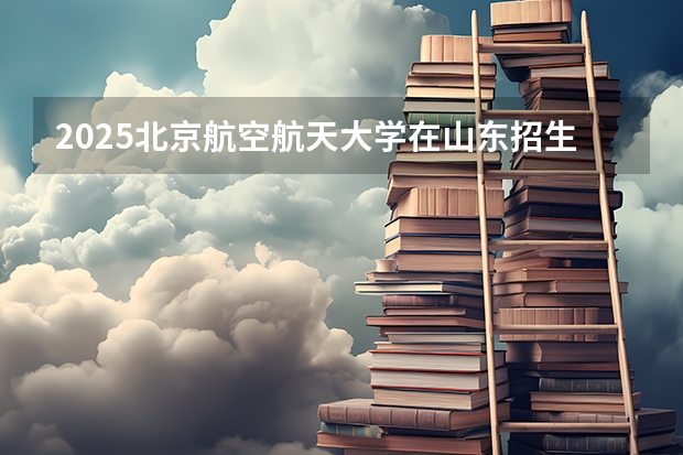2025北京航空航天大学在山东招生计划预测