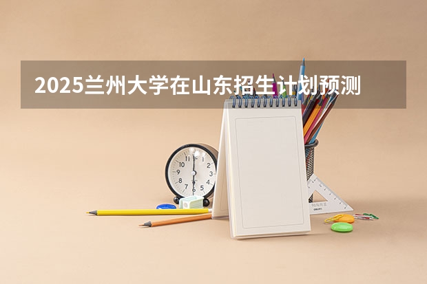 2025兰州大学在山东招生计划预测