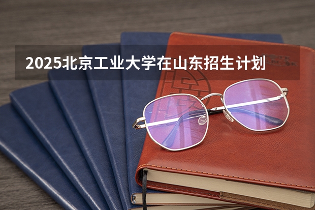 2025北京工业大学在山东招生计划预测