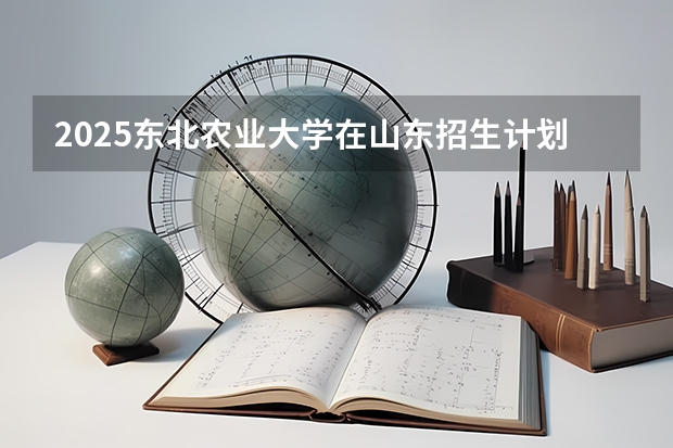 2025东北农业大学在山东招生计划预测