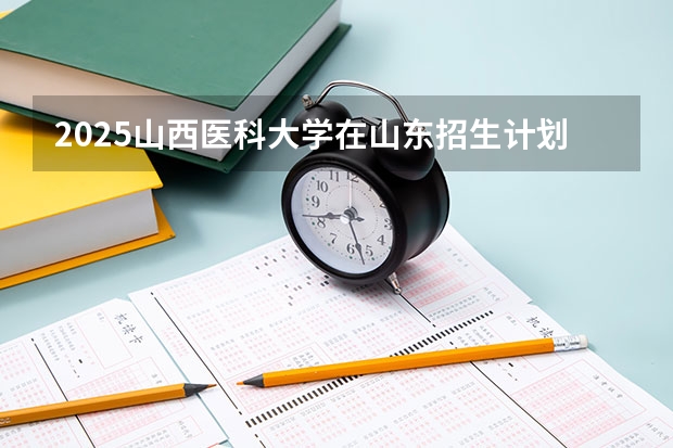 2025山西医科大学在山东招生计划预测