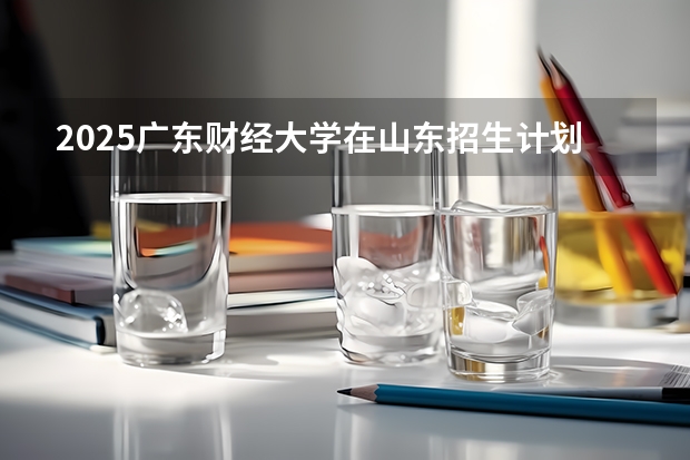 2025广东财经大学在山东招生计划预测