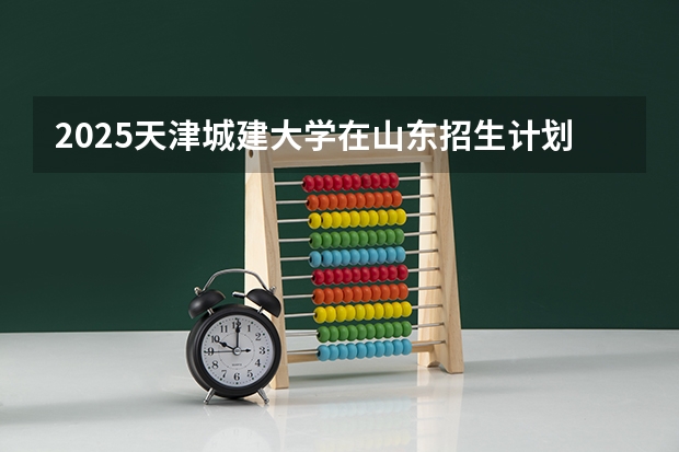2025天津城建大学在山东招生计划预测