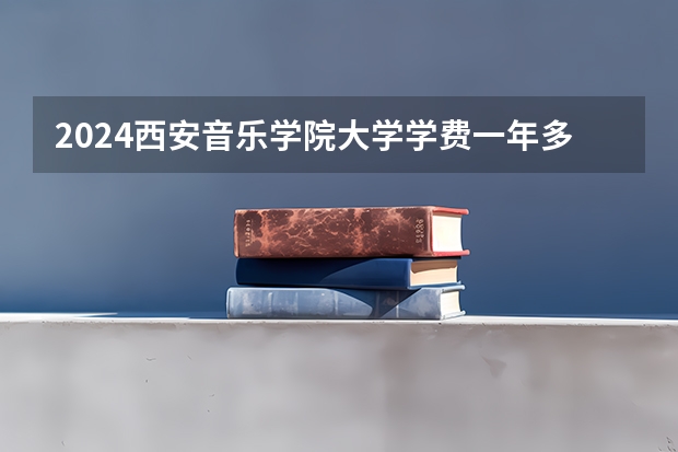 2024西安音乐学院大学学费一年多少钱？