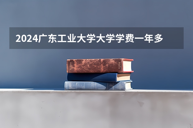 2024广东工业大学大学学费一年多少钱？