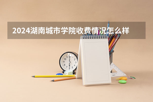2024湖南城市学院收费情况怎么样？