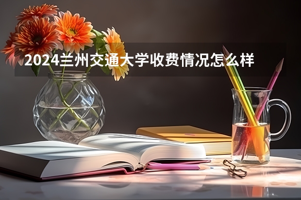 2024兰州交通大学收费情况怎么样？