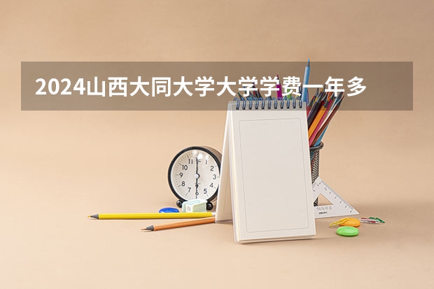 2024山西大同大学大学学费一年多少钱？