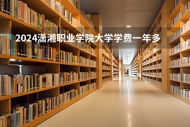 2024潇湘职业学院大学学费一年多少钱？