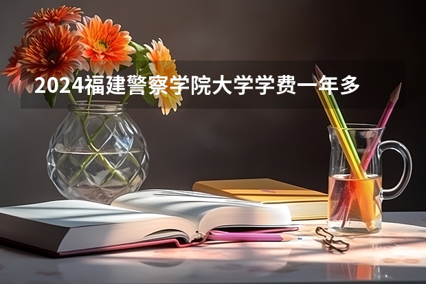 2024福建警察学院大学学费一年多少钱？