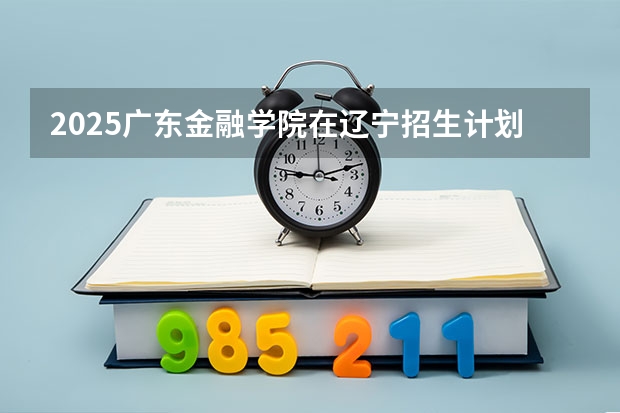 2025广东金融学院在辽宁招生计划人数