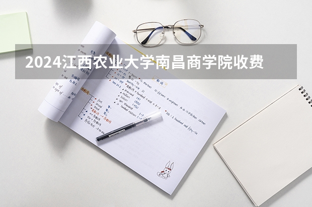 2024江西农业大学南昌商学院收费情况怎么样？