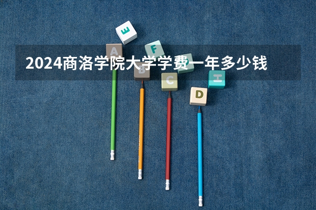 2024商洛学院大学学费一年多少钱？