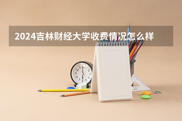 2024吉林财经大学收费情况怎么样？