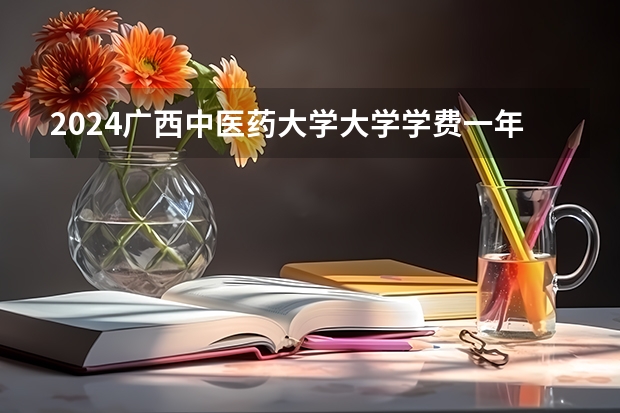 2024广西中医药大学大学学费一年多少钱？