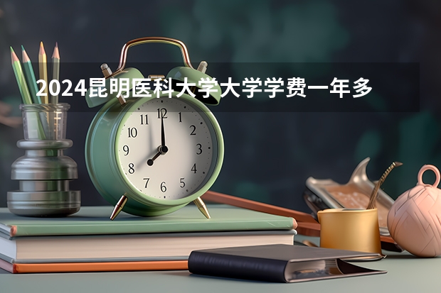 2024昆明医科大学大学学费一年多少钱？