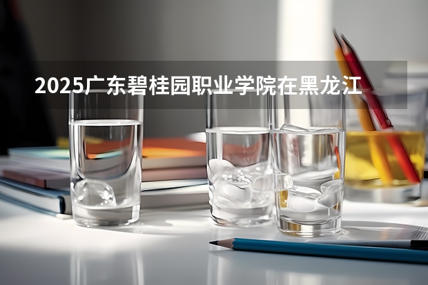 2025广东碧桂园职业学院在黑龙江招生计划人数