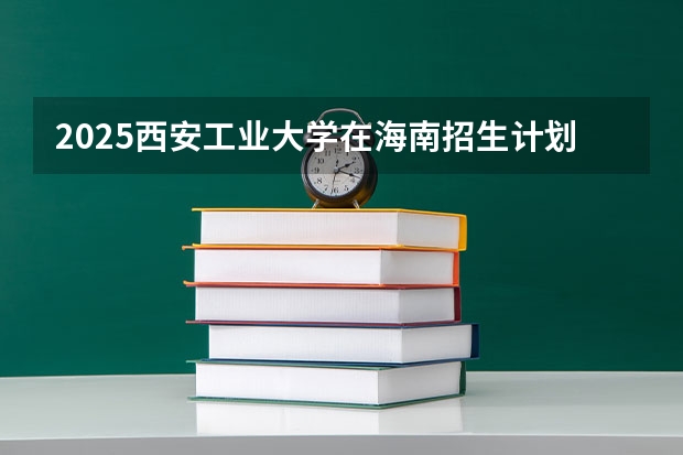 2025西安工业大学在海南招生计划人数