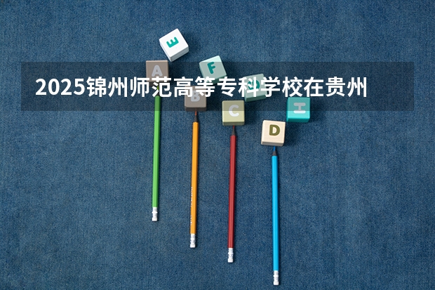 2025锦州师范高等专科学校在贵州招生计划人数