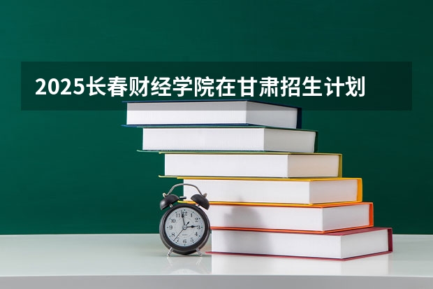 2025长春财经学院在甘肃招生计划人数