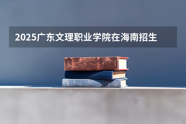 2025广东文理职业学院在海南招生计划人数