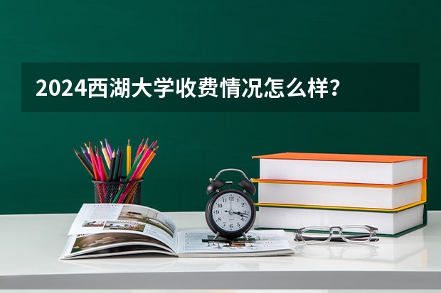 2024西湖大学收费情况怎么样？