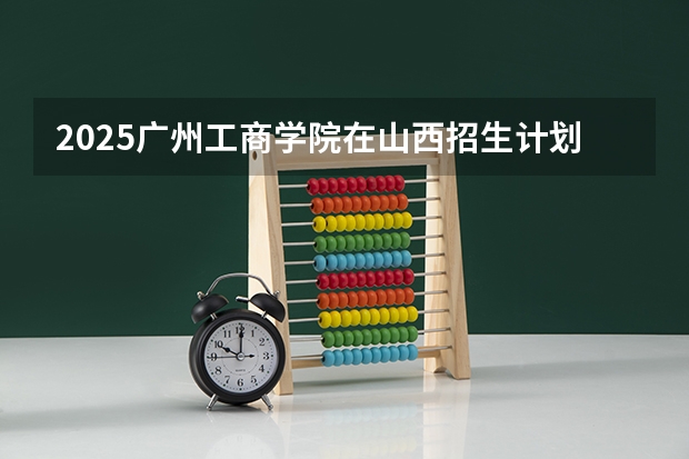 2025广州工商学院在山西招生计划人数