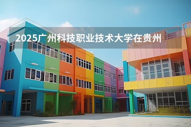 2025广州科技职业技术大学在贵州招生计划人数
