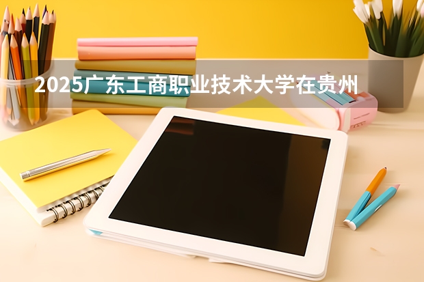 2025广东工商职业技术大学在贵州招生计划人数
