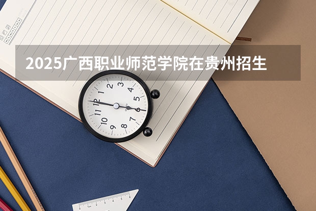 2025广西职业师范学院在贵州招生计划人数