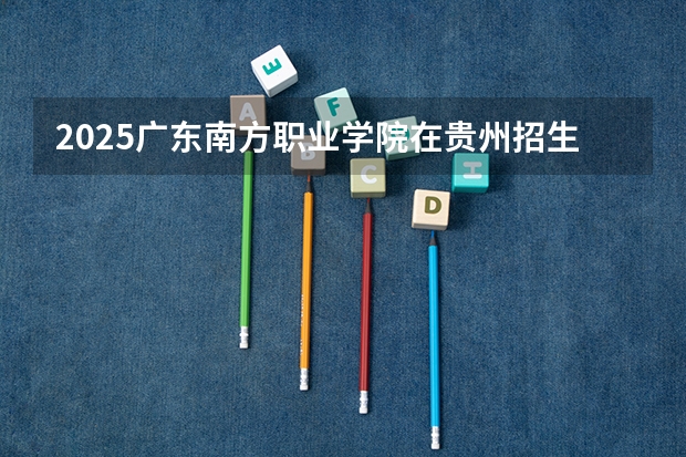 2025广东南方职业学院在贵州招生计划人数