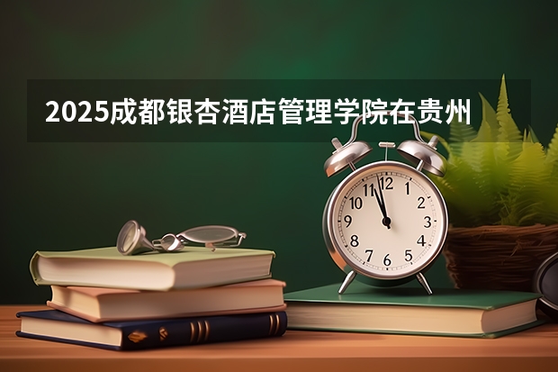 2025成都银杏酒店管理学院在贵州招生计划人数