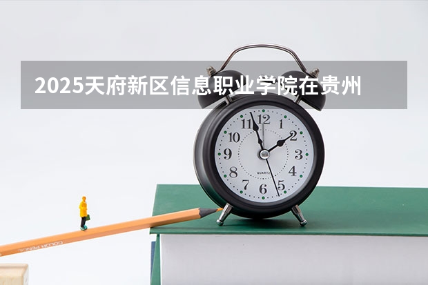 2025天府新区信息职业学院在贵州招生计划人数