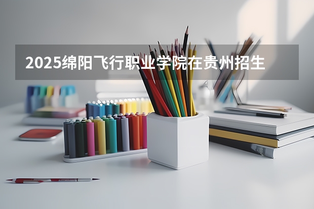 2025绵阳飞行职业学院在贵州招生计划人数