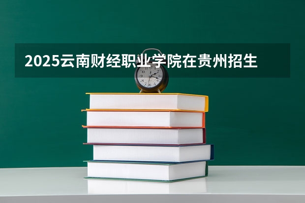 2025云南财经职业学院在贵州招生计划人数