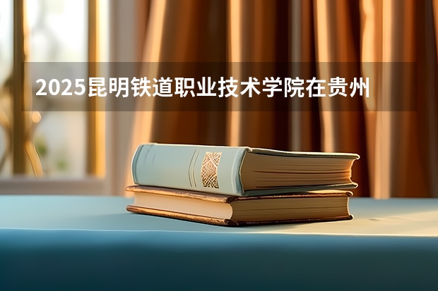 2025昆明铁道职业技术学院在贵州招生计划人数