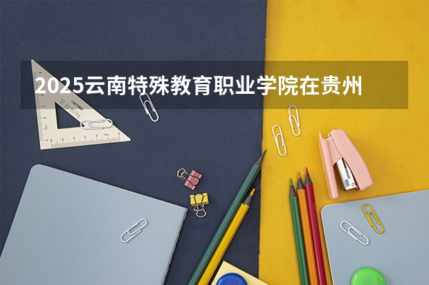 2025云南特殊教育职业学院在贵州招生计划人数