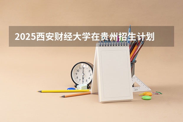 2025西安财经大学在贵州招生计划人数