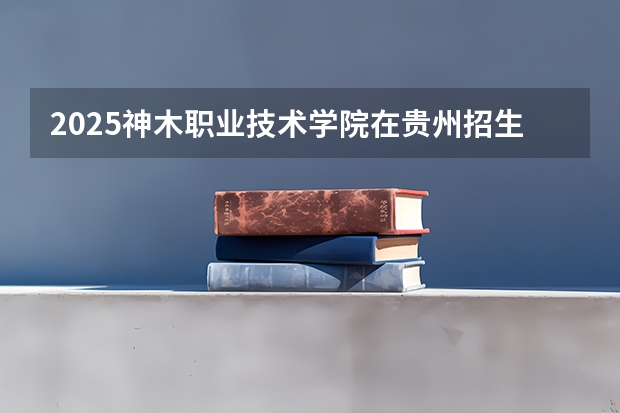 2025神木职业技术学院在贵州招生计划人数
