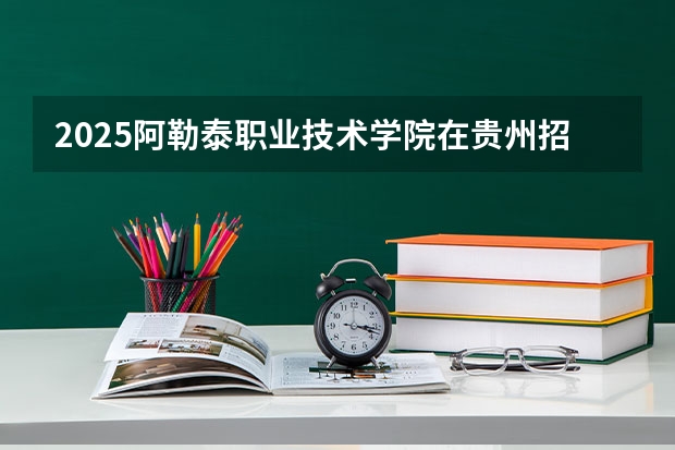 2025阿勒泰职业技术学院在贵州招生计划人数