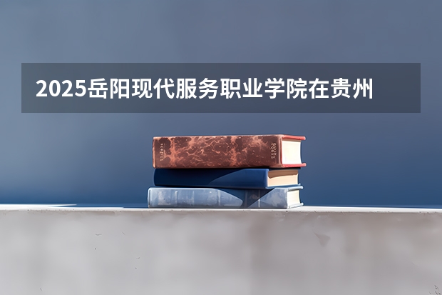 2025岳阳现代服务职业学院在贵州招生计划人数