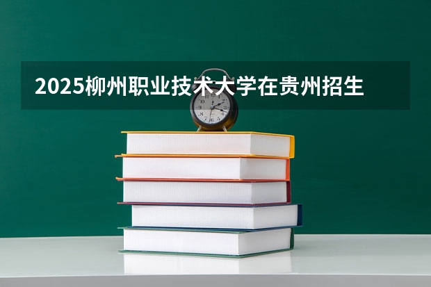 2025柳州职业技术大学在贵州招生计划人数