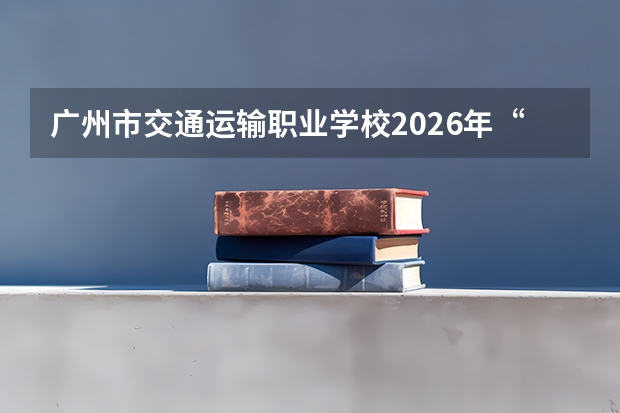 广州市交通运输职业学校2026年&ldquo;3+4&rdquo;中本贯通试点：汽车运用与维修招30人