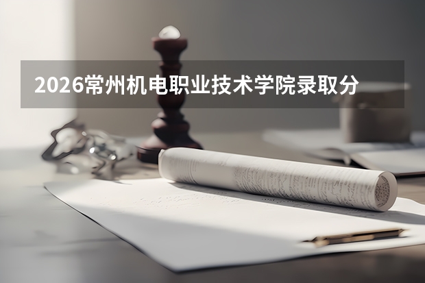 2026常州机电职业技术学院录取分数线多少？附学费标准和就业数据