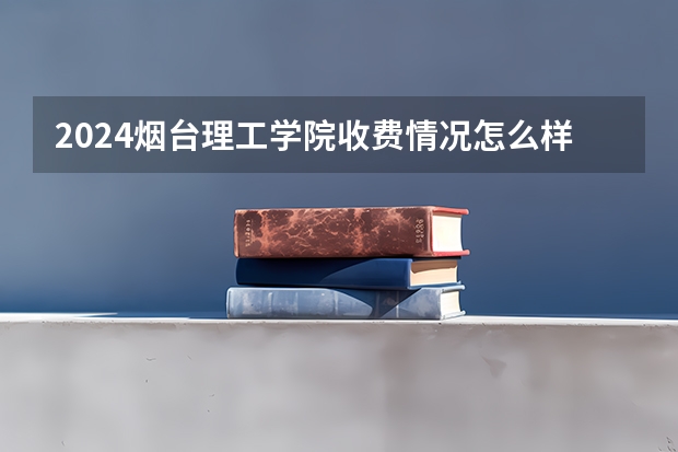 2024烟台理工学院收费情况怎么样？