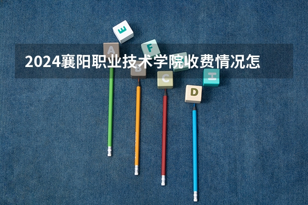 2024襄阳职业技术学院收费情况怎么样？