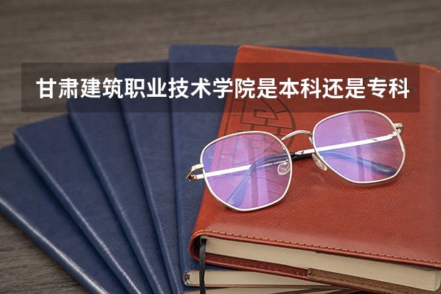 甘肃建筑职业技术学院是本科还是专科院校？